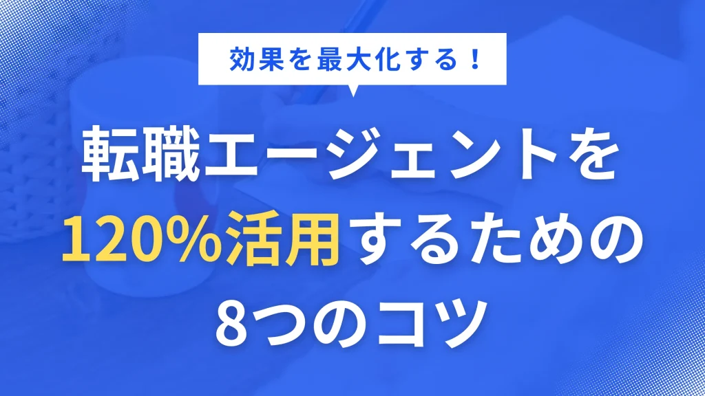 効果を最大化する!転職エージェントを120%活用するための8つのコツ